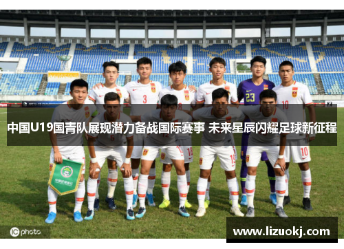 中国U19国青队展现潜力备战国际赛事 未来星辰闪耀足球新征程